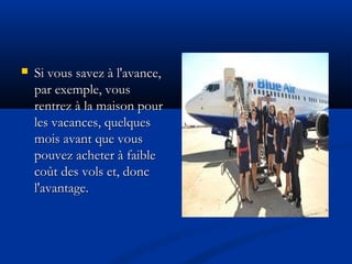  Si vous savez à l'avance,Si vous savez à l'avance,
par exemple, vouspar exemple, vous
rentrez à la maison pourrentrez à la maison pour
les vacances, quelquesles vacances, quelques
mois avant que vousmois avant que vous
pouvez acheter à faiblepouvez acheter à faible
coût des vols et, donccoût des vols et, donc
l'avantage.l'avantage.
 