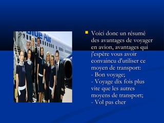  Voici donc un résuméVoici donc un résumé
des avantages de voyagerdes avantages de voyager
en avion, avantages quien avion, avantages qui
j'espère vous avoirj'espère vous avoir
convaincu d'utiliser ceconvaincu d'utiliser ce
moyen de transport:moyen de transport:
- Bon voyage;- Bon voyage;
- Voyage dix fois plus- Voyage dix fois plus
vite que les autresvite que les autres
moyens de transport;moyens de transport;
- Vol pas cher- Vol pas cher
 