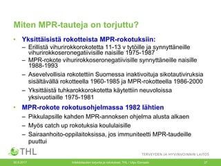 Miten MPR-tauteja on torjuttu?
• Yksittäisistä rokotteista MPR-rokotuksiin:
– Erillistä vihurirokkorokotetta 11-13 v tytöille ja synnyttäneille
vihurirokkoseronegatiivisille naisille 1975-1987
– MPR-rokote vihurirokkoseronegatiivisille synnyttäneille naisille
1988-1993
– Asevelvollisia rokotettiin Suomessa inaktivoituja sikotautiviruksia
sisältävällä rokotteella 1960-1985 ja MPR-rokotteella 1986-2000
– Yksittäistä tuhkarokkorokotetta käytettiin neuvoloissa
yksivuotiaille 1975-1981
• MPR-rokote rokotusohjelmassa 1982 lähtien
– Pikkulapsille kahden MPR-annoksen ohjelma alusta alkaen
– Myös catch up rokotuksia koululaisille
– Sairaanhoito-oppilaitoksissa, jos immuniteetti MPR-taudeille
puuttui
30.9.2017 Infektiotautien torjunta ja rokotukset, THL / Ulpu Elonsalo 27
 