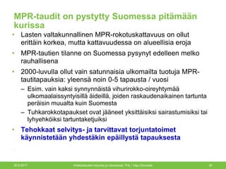 MPR-taudit on pystytty Suomessa pitämään
kurissa
• Lasten valtakunnallinen MPR-rokotuskattavuus on ollut
erittäin korkea, mutta kattavuudessa on alueellisia eroja
• MPR-tautien tilanne on Suomessa pysynyt edelleen melko
rauhallisena
• 2000-luvulla ollut vain satunnaisia ulkomailta tuotuja MPR-
tautitapauksia: yleensä noin 0-5 tapausta / vuosi
– Esim. vain kaksi synnynnäistä vihurirokko-oireyhtymää
ulkomaalaissyntyisillä äideillä, joiden raskaudenaikainen tartunta
peräisin muualta kuin Suomesta
– Tuhkarokkotapaukset ovat jääneet yksittäisiksi sairastumisiksi tai
lyhyehköiksi tartuntaketjuiksi
• Tehokkaat selvitys- ja tarvittavat torjuntatoimet
käynnistetään yhdestäkin epäillystä tapauksesta
30.9.2017 Infektiotautien torjunta ja rokotukset, THL / Ulpu Elonsalo 30
 