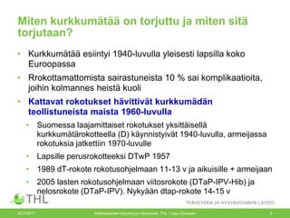 Miten kurkkumätää on torjuttu ja miten sitä
torjutaan?
• Kurkkumätää esiintyi 1940-luvulla yleisesti lapsilla koko
Euroopassa
• Rrokottamattomista sairastuneista 10 % sai komplikaatioita,
joihin kolmannes heistä kuoli
• Kattavat rokotukset hävittivät kurkkumädän
teollistuneista maista 1960-luvulla
• Suomessa laajamittaiset rokotukset yksittäisellä
kurkkumätärokotteella (D) käynnistyivät 1940-luvulla, armeijassa
rokotuksia jatkettiin 1970-luvulle
• Lapsille perusrokotteeksi DTwP 1957
• 1989 dT-rokote rokotusohjelmaan 11-13 v ja aikuisille + armeijaan
• 2005 lasten rokotusohjelmaan viitosrokote (DTaP-IPV-Hib) ja
nelosrokote (DTaP-IPV). Nykyään dtap-rokote 14-15 v
30.9.2017 Infektiotautien torjunta ja rokotukset, THL / Ulpu Elonsalo 9
 