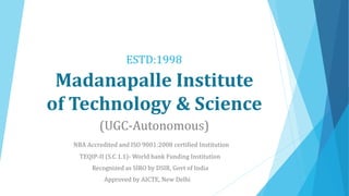 Madanapalle Institute
of Technology & Science
(UGC-Autonomous)
NBA Accredited and ISO 9001:2008 certified Institution
TEQIP-II (S.C 1.1)- World bank Funding Institution
ESTD:1998
Recognized as SIRO by DSIR, Govt of India
Approved by AICTE, New Delhi
 