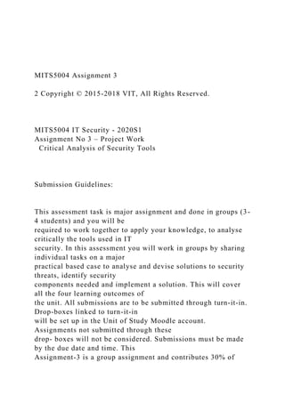 MITS5004 Assignment 3
2 Copyright © 2015-2018 VIT, All Rights Reserved.
MITS5004 IT Security - 2020S1
Assignment No 3 – Project Work
Critical Analysis of Security Tools
Submission Guidelines:
This assessment task is major assignment and done in groups (3-
4 students) and you will be
required to work together to apply your knowledge, to analyse
critically the tools used in IT
security. In this assessment you will work in groups by sharing
individual tasks on a major
practical based case to analyse and devise solutions to security
threats, identify security
components needed and implement a solution. This will cover
all the four learning outcomes of
the unit. All submissions are to be submitted through turn-it-in.
Drop-boxes linked to turn-it-in
will be set up in the Unit of Study Moodle account.
Assignments not submitted through these
drop- boxes will not be considered. Submissions must be made
by the due date and time. This
Assignment-3 is a group assignment and contributes 30% of
 