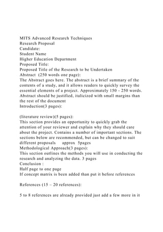 MITS Advanced Research Techniques
Research Proposal
Candidate:
Student Name
Higher Education Department
Proposed Title:
Proposed Title of the Research to be Undertaken
Abstract (250 words one page):
The Abstract goes here. The abstract is a brief summary of the
contents of a study, and it allows readers to quickly survey the
essential elements of a project. Approximately 150 - 250 words.
Abstract should be justified, italicized with small margins than
the rest of the document
Introduction(3 pages):
(literature review)(5 pages):
This section provides an opportunity to quickly grab the
attention of your reviewer and explain why they should care
about the project. Contains a number of important sections. The
sections below are recommended, but can be changed to suit
different proposals approx 5pages
Methodological Approach(3 pages):
This section outlines the methods you will use in conducting the
research and analyzing the data. 3 pages
Conclusion :
Half page to one page
If concept matrix is been added than put it before references
References (15 – 20 references):
5 to 8 references are already provided just add a few more in it
 