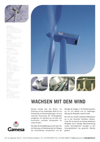 Deutschland
   Wailandtstrasse 7
   63741 Aschaffenburg
   Tel: +49 (0) 6021 15 09 0
   Fax: +49 (0) 6021 15 09 199
   E-mail: info@wind.gamesa.de
   Dänemark
   Vejlsøvej 51
   8600 Silkeborg
   Tel: +45 87 229205 / 9204
   Fax: +45 87 229201
   Frankreich
   Parc Mail
   6 allée Joliot Curie, bâtiment B
   69791 Saint Priest
   Tel: +33 (0) 472 79 47 09
   Fax: +33 (0) 478 90 05 41
   Griechenland
   3, Pampouki Street
   154 51 Neo Psichiko
   Athen
   Tel: +30 21 06753300
   Fax: +30 21 06753305
   Italien
   Via Pio Emanuelli,1
   Corpo B, 2° piano
   00143 Rom
   Tel: +39 0651531036
   Fax: +39 0651530911
   Portugal
   Edificio D. Joâo II
   PARQUE DAS NAÇOES
   Av. D.Joâo II, lote 1.06.2.3–7º B
   1990-090 Lissabon
   Tel: +351 21 898 92 00
   Fax: +351 21 898 92 99
   Grossbritannien
   Rowan House
   Hazell Drive
   NEWPORT
   Süd Wales
   NP10 8FY
   Tel: +44 1633 654 140
   Fax: +44 1633 654 147
   USA
   1 Ben Fairless Drive - Ste. 2
   Fairless Hills, PA 19030
   Tel: +1 215 736 8165
   Fax: +1 215 736 3985
   China
   Room 605,
   CBD International Building
   N.o 16, Yong An Dong Li,
   Chaoyang District
   Beijing 100022
   Tel.: +86 10 8521 9768
   Fax: +86 10 8521 9760



                                                  WACHSEN MIT DEM WIND
                                                  Gamesa verfügt über das Wissen, die                 Montage der Anlagen in 29 Produktionszentren
                                                  Erfahrung und die notwendigen Mittel für die        bis hin zum Betrieb und zur langfristigen
                                                  Entwicklung von Windenergieanlagen, die eine        Wartung der Windparks unserer Kunden.
                                                  maximale Ausnutzung des Windangebotes
                                                                                                      Mit mehr als 10.000 installierten MW gehören
                                                  ermöglichen. So realisieren wir auf allen fünf
                                                                                                      wir zu den führenden Herstellern weltweit.
                                                  Kontinenten profitable Windprojekte für
                                                                                                      Unser Ziel ist, dass die von Gamesa betriebenen
                                                  unsere Kunden.
                                                                                                      Windparks durch ständige Weiterentwicklung
                                                  Wir bieten die Komplettlösung aus einer Hand: Von   unserer technologischen Lösungen zu den
                                                  der Forschung und Entwicklung über die Fertigung    leistungsstärksten des gesamten Marktes
                                                  der entscheidenden Komponenten und der              gehören.



Pol. Ind. Agustinos, C/A s/n           31013 Pamplona (España)   Tel: +34 948 309010 Fax: +34 948 309009 info@gamesacorp.com www.gamesa.es
 