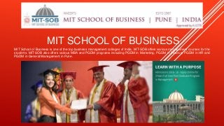 MIT SCHOOL OF BUSINESS
MIT School of Business is one of the top business management colleges of India. MIT-SOB offers various management courses for the
students. MIT-SOB also offers various MBA and PGDM programs including PGDM in Marketing, PGDM in Finance, PGDM in HR and
PGDM in General Management in Pune.
 
