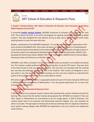 A Teacher Training Institute, MIT School of Education & Research, Pune Announces to Introduce
Skilful Programs to Crack CTET
A renowned teacher training institute, MITSOER announces to introduce skilful programs to crack
CTET. The institute has ECCE, B. Ed and M. Ed programs for aspiring competent teachers to be global
teachers. They have designed the most advance and up to date course module, which further helps
aspiring teachers to clear the exam with ease.
Besides, a spokesperson from MITSOER elaborates, “It is worth mentioning that in appreciation of the
work carried out by MAEER's MIT, Pune under the banner of World Peace Centre in championing the
cause of promoting the Value Based Universal Education System for spreading the message of peace in
the society, based on the appropriate blending of science, technology and spirituality, UNESCO, Paris
bestowed the World Peace Centre, MAEER's MIT, Pune, India with an UNESCO Chair for Human Rights,
Democracy, Peace and Tolerance on 12th May 1998.”
MITSOER’s main office is located in Pune and its other branches are located in Loni Kalbhor and Alandi
too. This institute is widely preferred by students and teachers to top the CTET exams. They own some
of the finest faculty to train and teach the students. Not only they are associated with the teaching
part, but they also believe in imbibing life skills in the students. Their courses are designed in such a
way which is not only meant for theoretical teaching, but they also train students to understand the
psyche of the students and deal them in the most effective manner.
MIT School of Education & Research is recognized by National Council of Teacher Education (NCTE) and
is affiliated with the Government of Maharashtra. It has also gained appreciation for its work from
eminent bodies like UNESCO.
About MIT School of Education & Research, Pune-
In MITSOER, they try to empower teacher trainees with teaching skills, positive attitude and quest for
learning. They ensure that the teacher trainees who graduate from MITSOER are located in Pune and
other regions in Maharashtra are instrumental to be the change agents in field of education. The
institute guides them to be proactive and demonstrate personal integrity, thus, sets examples for
others to emulate. Through vigorous training and numerous workshops that are regularly conducted at
every teacher training colleges under MITSOER the organization is all set to enhance the shaping the
hands of future.
 
