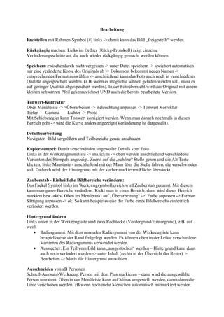 Bearbeitung

Freistellen mit Rahmen-Symbol (#) links -> damit kann das Bild „freigestellt“ werden.

Rückgängig machen: Links im Ordner (Rückg-Protokoll) zeigt einzelne
Veränderungsschritte an, die auch wieder rückgängig gemacht werden können.

Speichern zwischendurch nicht vergessen -> unter Datei speichern -> speichert automatisch
nur eine veränderte Kopie des Originals ab -> Dokument bekommt neuen Namen ->
entsprechendes Format auswählen -> anschließend kann das Foto auch noch in verschiedener
Qualität abgespeichert werden. (z.B. wenn es möglichst schnell geladen werden soll, muss es
auf geringer Qualität abgespeichert werden). In der Fotoübersicht wird das Original mit einem
kleinen schwarzen Pfeil gekennzeichnet UND auch die bereits bearbeitete Version.

Tonwert-Korrektur
Oben Menüleiste -> >Überarbeiten -> Beleuchtung anpassen -> Tonwert Korrektur
Tiefen    Gamma       Lichter -> Photo
Mit Schieberegler kann Tonwert korrigiert werden. Wenn man danach nochmals in diesen
Bereich geht -> wird die Kurve anders angezeigt (Veränderung ist dargestellt).

Detailbearbeitung
Navigator –Bild vergrößern und Teilbereiche genau anschauen

Kopierstempel: Damit verschwinden ungewollte Details vom Foto
Links in der Werkzeugmenüliste -> anklicken -> oben werden anschließend verschiedene
Varianten des Stempels angezeigt. Zuerst auf die „schöne“ Stelle gehen und die Alt Taste
klicken, linke Maustaste - anschließend mit der Maus über die Stelle fahren, die verschwinden
soll. Dadurch wird der Hintergrund mit der vorher markierten Fläche überdeckt.

Zauberstab - Einheitliche Bildbereiche verändern:
Das Fackel Symbol links im Werkzeugsymbolbereich wird Zauberstab genannt. Mit diesem
kann man ganze Bereiche verändern: Kickt man in einen Bereich, dann wird dieser Bereich
markiert bzw. aktiv. Oben im Menüpunkt auf „Überarbeitung“ -> Farbe anpassen -> Farbton
Sättigung anpassen -> ok. So kann beispielsweise die Farbe eines Bildbereichs einheitlich
verändert werden.

Hintergrund ändern
Links unten in der Werkzeugliste sind zwei Rechtecke (Vordergrund/Hintergrund), z.B. auf
weiß.
   • Radiergummi: Mit dem normalen Radiergummi von der Werkzeugliste kann
       beispielsweise der Rand freigelegt werden. Es können oben in der Leiste verschiedene
       Varianten des Radiergummis verwendet werden.
   • Ausstecher: Ein Teil vom Bild kann „ausgestochen“ werden – Hintergrund kann dann
       auch noch verändert werden -> unter Inhalt (rechts in der Übersicht der Reiter) >
       Bearbeiten -> Motiv für Hintergrund auswählen

Ausschneiden von zB Personen
Schnell-Auswahl-Werkzeug: Person mit dem Plus markieren – dann wird die ausgewählte
Person umrahmt. Oben in der Menüleiste kann auf Minus umgestellt werden, damit dann die
Linie verschoben werden, zB wenn noch mehr Menschen automatisch mitmarkiert werden.
 
