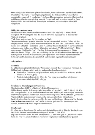 Oben mittig in der Menüleiste gibt es einen Punkt „Kante verbessern“, anschließend auf OK.
Bearbeiten -> Kopieren -> auf Organizer gehen und das Bild auswählen, wo die Person
reingestellt werden soll -> bearbeiten -> einfügen. Ebenen anzeigen (rechts im Übersichtsfeld
auf Ebenen gehen) -> anschließend kann die Person auch noch verschoben werden. Dann
können Fehler noch mit anderen Werkzeugen ausbessern, um es besser zu sehen Bild
vergrößern.


Bildgröße runterrechnen
Bearbeiten -> Wert entsprechend verändern -> wird klein angezeigt -> wenn ich auf
Navigator 100 Prozent gehe, wird das Bild in der Größe angezeigt wie es dann auf der
Webseite erscheint.
Viele Fotos runterrechnen für Verwendung im Web:
Wenn man das immer benötigt, kann man das auch automatisch machen: Ordner mit den
entsprechenden Bildern öffnen: Neuen Ordner öffnen mit dem Titel „Verkleinerte Fotos“. Im
Editor alles schließen. Hauptmenü: Datei -> Mehrere Dateien bearbeiten -> Durchsuchen und
entsprechenden Ordner auswählen -> Zielordner auswählen „Verkleinerte Fotos“ -> Datei
umbenennen „Multimedia Foto“ 1-Stellige Seriennummer (Nummerierung) -> Bilder
skalieren: Breite: 200 px ; Höhe: px ; Auflösung: 96 dpi (für Web/Bildschirm); Dateityp: jpg
hohe Qualität; Bildtitel: Wasserzeichen (um eigene Fotos zu schützen; wenn man fremde
Fotos verwendet, kann man diese natürlich nicht mit dem eigenen Namen schützen)

Allgemeines:

Formate:
Es gibt unterschiedliche Bildformate. Wichtig zu wissen ist, dass bei manchen Formaten das
Bild verlustfrei abgespeichert wird, bei anderen allerdings komprimiert:
    • Verlustfreie Formate (wichtig wenn Fotos weiter verwendet bzw. bearbeitet werden
        sollen): z.B. psd, tif, pmg
    • Verlustbehaftete Formate (Je öfters das Foto erneut abgespeichert wird, umso
        schlechter wird die Qualität): z.B. jpg


Fotokamera Einstellungen für Web-Fotos
Menüleiste oben „Bild“ -> „Skalieren“: Bildgröße angegeben
Bildauflösung: zweite Bedeutung – wird angegeben in Pixel/Inch (1 inch: 2,54 cm), dh. Wie
viel Pixel gehen in 2,54 cm. Bildschirm kann nur max. 96 Pixel pro Inch anzeigen. Wenn ein
Bild später ausgedruckt werden soll, muss die Auflösung mind. 300 Pixel haben. Quintessenz:
Wenn die Fotos aufgenommen werden, sollte man das schon beim fotografieren
berücksichtigen. http://www.bessere-bilder.de/ oben im Menüpunkt „Know-how“ ist dort ein
Pixel Kalkulator verwendbar. Auf „online benutzen“ gehen -> hier kann ausgerechnet
werden, was bei der Kamera eingestellt werden sollte.

Fotoformate
Es gibt typische Fotoformate für analoge und digitaler Fotografie: 4:3 ist das Standardformat.
Bei vielen Kameras kann das Format umgestellt werden: 3:2 für Web
http://www.bessere-bilder.de/ oben im Menüpunkt „Know-how“ gibt es „Textbilder“ -> hier
kann das Foto von unterschiedlichen Fotolabors verglichen werden betreffend Qualität.
 