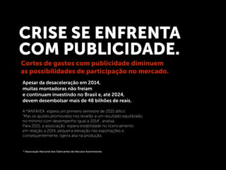 Apesar da desaceleração em 2014,
muitas montadoras não freiam
e continuam investindo no Brasil e, até 2024,
devem desembolsar mais de 48 bilhões de reais.
CRISE SE ENFRENTA
COM PUBLICIDADE.
A *ANFAVEA espera um primeiro semestre de 2015 difícil.
"Mas os ajustes promovidos nos levarão a um resultado equilibrado,
no mínimo com desempenho igual a 2014", analisa.
Para 2015, a associação espera estabilidade no licenciamento
em relação a 2014, pequena elevação nas exportações e,
consequentemente, ligeira alta na produção.
Cortes de gastos com publicidade diminuem
as possibilidades de participação no mercado.
* Associação Nacional dos Fabricantes de Veículos Automotores
 