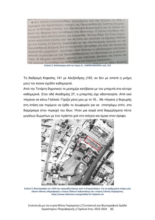 Συνέντευξη με την κυρία Μίτση Πικραμένου // Συντακτική και Φωτογραφική Ομάδα
Εργαστηρίου Πληροφορικής // Σχολικό έτος: 2023-2024 [8]
Εικόνα 2: Απόσπασμα από τον τόμος Α’, «ΑΜΠΕΛΟΚΗΠΟΙ» σελ. 215
Τη διαδρομή Κηφισίας 141 με Αλεξάνδρας (193, αν δεν με απατά η μνήμη
μου) την έκανα σχεδόν καθημερινά.
Από την Τετάρτη δημοτικού το μεσημέρι κατέβαινα με τον μπαμπά στο κέντρο
καθημερινά. Στην οδό Ακαδημίας 27, ο μπαμπάς είχε οδοντιατρείο. Από εκεί
πήγαινα να κάνω Γαλλικά. Γύριζα μόνη μου με το 16... Με πήγαινε ο θυρωρός
στη στάση και περίμενε να έρθει το λεωφορείο για να επιστρέψω σπίτι, στο
διαμέρισμα στην περιοχή του Θων. Ήταν μια σειρά από διαμερίσματα πέντε
μεγάλων δωματίων με ένα τεράστιο χολ στο ισόγειο και όμοια στον όροφο.
Εικόνα 3: Φωτογραφία του 1959 που προμηθευτήκαμε από το Κτηματολόγιο. Για τα αριθμημένα κτήρια μας
έδωσε κάποιες πληροφορίες ο κύριος Πλάτων Ανδριτσάκης και ο κύριος Γιάννης Πικραμένος:
https://www.slideshare.net/goa56tk/14-15platon-a4
 