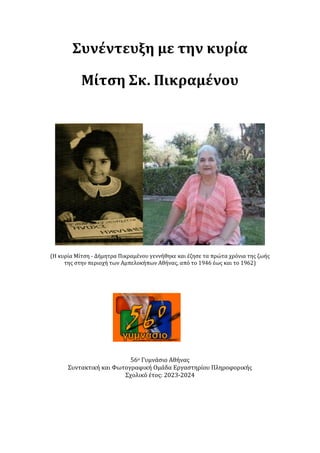 Συνέντευξη με την κυρία
Μίτση Σκ. Πικραμένου
(Η κυρία Μίτση - Δήμητρα Πικραμένου γεννήθηκε και έζησε τα πρώτα χρόνια της ζωής
της στην περιοχή των Αμπελοκήπων Αθήνας, από το 1946 έως και το 1962)
56ο Γυμνάσιο Αθήνας
Συντακτική και Φωτογραφική Ομάδα Εργαστηρίου Πληροφορικής
Σχολικό έτος: 2023-2024
 