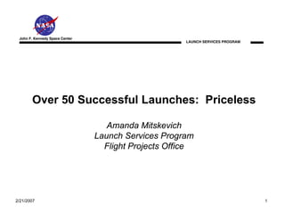 John F. Kennedy Space Center
                                                      LAUNCH SERVICES PROGRAM




       Over 50 Successful Launches: Priceless

                                   Amanda Mitskevich
                                Launch Services Program
                                  Flight Projects Office




2/21/2007                                                                       1
 