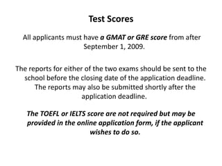 Test Scores
All applicants must have a GMAT or GRE score from after
September 1, 2009.
The reports for either of the two exams should be sent to the
school before the closing date of the application deadline.
The reports may also be submitted shortly after the
application deadline.
The TOEFL or IELTS score are not required but may be
provided in the online application form, if the applicant
wishes to do so.
 