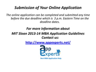 Submission of Your Online Application
The online application can be completed and submitted any time
before the due deadline which is 3 p.m. Eastern Time on the
deadline dates.
For more information about
MIT Sloan 2013-14 MBA Application Guidelines
Contact us:
http://www.appexperts.net/
Best MBA Application Help
 
