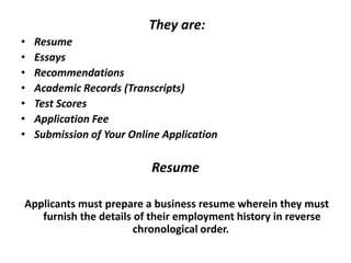 They are:
• Resume
• Essays
• Recommendations
• Academic Records (Transcripts)
• Test Scores
• Application Fee
• Submission of Your Online Application
Resume
Applicants must prepare a business resume wherein they must
furnish the details of their employment history in reverse
chronological order.
 