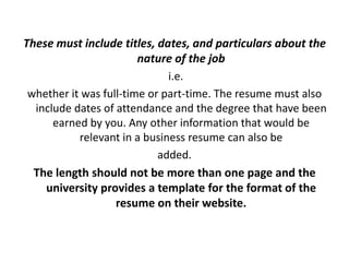 These must include titles, dates, and particulars about the
nature of the job
i.e.
whether it was full-time or part-time. The resume must also
include dates of attendance and the degree that have been
earned by you. Any other information that would be
relevant in a business resume can also be
added.
The length should not be more than one page and the
university provides a template for the format of the
resume on their website.
 