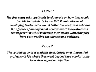 Essay 1:
The first essay asks applicants to elaborate on how they would
be able to contribute to the MIT Sloan’s mission of
developing leaders who would better the world and enhance
the efficacy of management practices with innovativeness.
The applicant must substantiate their claims with examples
from past working experiences and activities.
Essay 2:
The second essay asks students to elaborate on a time in their
professional life where they went beyond their comfort zone
to achieve a goal or objective.
 