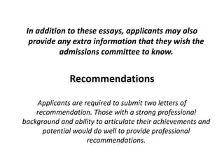 In addition to these essays, applicants may also
provide any extra information that they wish the
admissions committee to know.
Recommendations
Applicants are required to submit two letters of
recommendation. Those with a strong professional
background and ability to articulate their achievements and
potential would do well to provide professional
recommendations.
 