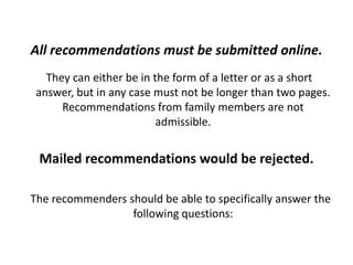 All recommendations must be submitted online.
They can either be in the form of a letter or as a short
answer, but in any case must not be longer than two pages.
Recommendations from family members are not
admissible.
Mailed recommendations would be rejected.
The recommenders should be able to specifically answer the
following questions:
 