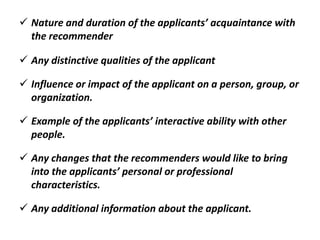  Nature and duration of the applicants’ acquaintance with
the recommender
 Any distinctive qualities of the applicant
 Influence or impact of the applicant on a person, group, or
organization.
 Example of the applicants’ interactive ability with other
people.
 Any changes that the recommenders would like to bring
into the applicants’ personal or professional
characteristics.
 Any additional information about the applicant.
 