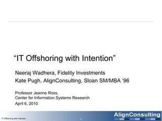 “IT Offshoring with Intention”
Neeraj Wadhera, Fidelity Investments
Kate Pugh, AlignConsulting, Sloan SM/MBA „96
Professor Jeanne Ross,
Center for Information Systems Research
April 6, 2010
1IT Offshoring with Intention
 