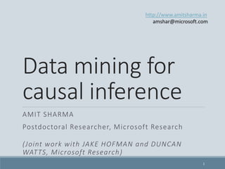 Data mining for
causal inference
AMIT SHARMA
Postdoctoral Researcher, Microsoft Research
(Joint work with JAKE HOFMAN and DUNCAN
WATTS, Microsoft Research)
http://www.amitsharma.in
@amt_shrma
1
 