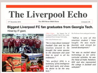 The Liverpool Echo	

17th December 2010

You Will Never Walk Alone

Liverpool, UK

Biggest Liverpool FC fan graduates from Georgia Tech.
Hired by IT giant.
Adhip Gupta,
the biggest fan of
Liverpool Football Club in the world,
graduated from Georgia Tech today.
One of his Professors says :

	


“He	
 is	
 crazy	
 about	
 Liverpool
	
 
Football	
  Club	
  and	
  his	
  life
	
 
revolves	
  around	
  it.	
  He
	
 
brought	
  the	
  same	
  passion
	
 
to	
  the	
  classroom	
  and	
  used
	
 
that	
  to	
  excel	
  in	
  all	
  his
	
 
endeavors.”	
 
“His	
  perfect	
  GPA	
  is	
  a
	
 
tesBmony	
 	
 of	
 his	
 intelligence
	
 
and	
  hard	
  work,	
  and	
  shows
	
 
his	
  desire	
  to	
  be	
  the	
  very
	
 
best.”

His Professor from undergrad reiterates.

“ A d h i p	
  i s	
  o n e	
  o f	
  t h e
	
 
smartest	
  student	
  I	
  have
	
 
taught.	
  He	
  was	
  mulB-­‐
faceted,	
  and	
  strived	
  for
	
 
overall	
 development.”	
 
	
 
“He	
  was	
  as	
  excited	
  about
	
 
technology	
  as	
  for	
  extra-­‐
curricular	
  acBviBes.	
  He	
  was
	
 
the	
  Head	
  of	
  Public	
  RelaBons
	
 
IEEE	
  and	
  also	
  represented
	
 
the	
  college	
  in	
  football	
  and
	
 
volleyball.”	
 
	
 
	
 

 