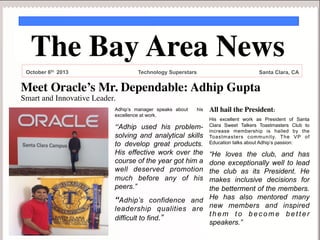 The Bay Area News	

October 6th 2013

Technology Superstars

Santa Clara, CA

Meet Oracle’s Mr. Dependable: Adhip Gupta	

Smart and Innovative Leader. 	

Adhip’s manager speaks about
excellence at work.

his

“Adhip used his problemsolving and analytical skills
to develop great products.
His effective work over the
course of the year got him a
well deserved promotion
much before any of his
peers.”

All hail the President: 	

His excellent work as President of Santa
Clara Sweet Talkers Toastmasters Club to
increase membership is hailed by the
Toastmasters community. The VP of
Education talks about Adhip’s passion:

“He loves the club, and has
done exceptionally well to lead
the club as its President. He
makes inclusive decisions for
the betterment of the members.
“Adhip’s confidence and He has also mentored many
leadership qualities are new members and inspired
them to become better
difficult to find.”
speakers.”

	
 

	


 