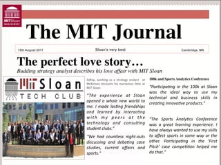 The MIT Journal	

15th August 2017

Sloan’s very best

Cambridge, MA

The perfect love story…	


Budding strategy analyst describes his love affair with MIT Sloan	

Adhip,	
  working	
  as	
  a	
  strategy	
  analyst	
  	
  at
	
 
McKinsey	
  recounts	
  his	
  marvelous	
  :me	
  at
	
 
MIT	
 Sloan.	
 	
 

100k and Sports Analytics Conference	


“We	
  had	
  countless	
  night-­‐outs
	
 
discussing	
  and	
  debaBng	
  case
	
 
studies,	
  current	
  aﬀairs	
  and
	
 
sports.”	
 

to	
  aﬀect	
  sports	
  in	
  some	
  way	
  or	
  the
	
 
other.	
  ParBcipaBng	
  in	
  the	
  ‘First
	
 
Pitch’	
  case	
  compeBBon	
  helped	
  me
	
 
do	
 that.”	
 

“ParBcipaBng	
  in	
  the	
  100k	
  at	
  Sloan
	
 
was	
  the	
  ideal	
  way	
  to	
  use	
  my
	
 
“The	
  experience	
  at	
  Sloan
	
 
technical	
  and	
  business	
  skills	
  in
	
 
opened	
  a	
  whole	
  new	
  world	
  to
	
 
creaBng	
 innovaBve	
 products.”	
 	
 
me.	
  I	
  made	
  lasBng	
  friendships
	
 
and	
  learned	
  by	
  interacBng
	
 
w i t h	
  m y	
  p e e r s	
  a t	
  t h e “The	
  Sports	
  AnalyBcs	
  Conference
	
 
	
 
technology	
  and	
  consulBng was	
  a	
  great	
  learning	
  experience.	
  I
	
 
	
 
student	
 clubs.”	
 
have	
 always	
 wanted	
 to	
 use	
 my	
 skills
	
 

 