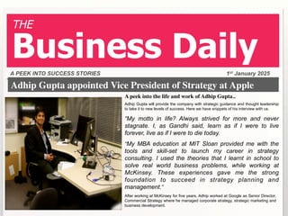 THE

Business Daily
A PEEK INTO SUCCESS STORIES

1st January 2025

Adhip Gupta appointed Vice President of Strategy at Apple	

A peek into the life and work of Adhip Gupta..	

Adhip Gupta will provide the company with strategic guidance and thought leadership
to take it to new levels of success. Here we have snippets of his interview with us.

“My motto in life? Always strived for more and never
stagnate. I, as Gandhi said, learn as if I were to live
forever, live as if I were to die today.
“My MBA education at MIT Sloan provided me with the

tools and skill-set to launch my career in strategy
consulting. I used the theories that I learnt in school to
solve real world business problems, while working at
McKinsey. These experiences gave me the strong
foundation to succeed in strategy planning and
management.”
After working at McKinsey for five years, Adhip worked at Google as Senior Director,
Commercial Strategy where he managed corporate strategy, strategic marketing and
business development.

 