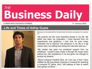 THE

Business Daily
A PEEK INTO SUCCESS STORIES

1st January 2025

..Life and Times of Adhip Gupta
Moving on to his personal life. He talks about his family, and passion for Liverpool
FC.

“My parents are the most important people in my life. My
father has been my inspiration, I have learned from his
experiences and guidance. I love how he even today
motivates me to improve. His presence in my life is a big
reason why I am sitting here doing this interview with you.”
“My mother has been my emotional support from my
childhood. I couldn’t have made it through the tough times
without her. Her confidence in me has given me strength to
pursue my dreams.”
“About Liverpool Football Club, all I can say is that I have
fulfilled my life long dream of going to Liverpool for watching
a Liverpool FC game. And I still wakeup at 5am to watch
their games at home.”

 