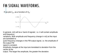 FM SIGNAL WAVEFORMS.
If we plot fOUT as a function of VIN:
In general, m(t) will be a ‘band of signals’, i.e. it will contain amplitude
and frequency
variations. Both amplitude and frequency change in m(t) at the input
are translated to
(just) frequency changes in the FM output signal, i.e. the amplitude of
the output FM
signal is constant.
Amplitude changes at the input are translated to deviation from the
carrier at the
output. The larger the amplitude, the greater the deviation.
 