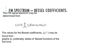 FM SPECTRUM – BESSEL COEFFICIENTS.
The FM signal spectrum may be
determined from
𝑣𝑠(𝑡)=𝑉𝑐 ∑
𝑛=−∞
∞
𝐽𝑛(𝛽)cos(¿𝜔𝑐+𝑛𝜔𝑚)𝑡¿
The values for the Bessel coefficients, Jn() may be
found from
graphs or, preferably, tables of ‘Bessel functions of the
first kind’.
 