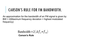 CARSON’S RULE FOR FM BANDWIDTH.
An approximation for the bandwidth of an FM signal is given by
BW = 2(Maximum frequency deviation + highest modulated
frequency)
Bandwidth=2(Δ 𝑓 𝑐+𝑓 𝑚)
Carson’s Rule
 