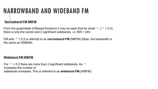 NARROWBAND AND WIDEBAND FM
From the graph/table of Bessel functions it may be seen that for small , (  0.3)
there is only the carrier and 2 significant sidebands, i.e. BW = 2fm.
FM with   0.3 is referred to as narrowband FM (NBFM) (Note, the bandwidth is
the same as DSBAM).
For  > 0.3 there are more than 2 significant sidebands. As 
increases the number of
sidebands increases. This is referred to as wideband FM (WBFM).
Narrowband FM NBFM
Wideband FM WBFM
 