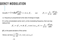 QUENCY MODULATION
Since then
i.e. frequency is proportional to the rate of change of angle.
If fc is the unmodulated carrier and fm is the modulating frequency, then we may
deduce that
fc is the peak deviation of the carrier.
Hence, we have
,i.e.
φ𝑖=2 π 𝑓 𝑖 𝑡
𝑑 φ𝑖
𝑑𝑡
= 2 π 𝑓 𝑖 or 𝑓 𝑖=
1
2 π
𝑑 φ𝑖
𝑑𝑡
𝑓 𝑖 = 𝑓 𝑐 + Δ 𝑓 𝑐 cos (ω𝑚 𝑡 )=
1
2 π
𝑑 φ𝑖
𝑑𝑡
1
2π
𝑑 φ𝑖
𝑑𝑡
= 𝑓 𝑐 + Δ 𝑓 𝑐 cos(ω𝑚 𝑡)
 