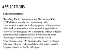 APPLICATIONS
•Two-Way Radio Communication: Narrowband FM
(NBFM) is commonly used in two-way radio
communication systems, including police radios, amateur
radio, and various mobile communication applications.
•Wireless Technologies: FM is integral to various wireless
communication systems, such as Bluetooth and other
technologies that transmit data over radio waves.
•Data Transmission: FM facilitates the transfer of digital
data over radio waves by modulating the carrier wave's
frequency based on the digital signal.
2. Telecommunications
 