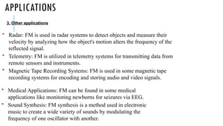 APPLICATIONS
• Medical Applications: FM can be found in some medical
applications like monitoring newborns for seizures via EEG.
• Sound Synthesis: FM synthesis is a method used in electronic
music to create a wide variety of sounds by modulating the
frequency of one oscillator with another.
3. Other applications
• Radar: FM is used in radar systems to detect objects and measure their
velocity by analyzing how the object's motion alters the frequency of the
reflected signal.
• Telemetry: FM is utilized in telemetry systems for transmitting data from
remote sensors and instruments.
• Magnetic Tape Recording Systems: FM is used in some magnetic tape
recording systems for encoding and storing audio and video signals.
 