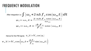 FREQUENCY MODULATION
After integration i.e.
Hence for the FM signal,
∫(ω𝑐 +2 πΔ 𝑓 𝑐 cos(ω𝑚 𝑡)) 𝑑𝑡
φ 𝑖= ω𝑐 𝑡 +
2 πΔ 𝑓 𝑐 sin (ω𝑚 𝑡 )
ω𝑚
φ 𝑖= ω𝑐 𝑡 +
Δ 𝑓 𝑐
𝑓 𝑚
sin ( ω𝑚 𝑡 )
𝑣 𝑠(𝑡 )=𝑉 𝑐 cos(φ𝑖 )
𝑣 𝑠 (𝑡 )=𝑉 𝑐 cos
(ω𝑐 𝑡 +
Δ 𝑓 𝑐
𝑓 𝑚
sin ( ω𝑚𝑡 ))
 