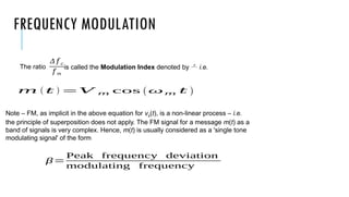 FREQUENCY MODULATION
The ratio is called the Modulation Index denoted by  i.e.
Note – FM, as implicit in the above equation for vs(t), is a non-linear process – i.e.
the principle of superposition does not apply. The FM signal for a message m(t) as a
band of signals is very complex. Hence, m(t) is usually considered as a 'single tone
modulating signal' of the form
Δ 𝑓 𝑐
𝑓 𝑚
β=
Peak frequency deviation
modulating frequency
𝑚 ( 𝑡 ) =𝑉 𝑚 cos (ω𝑚 𝑡 )
 