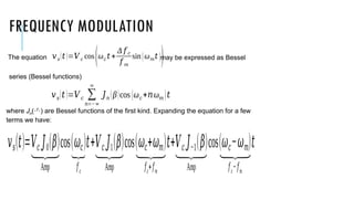 FREQUENCY MODULATION
The equation may be expressed as Bessel
series (Bessel functions)
where Jn() are Bessel functions of the first kind. Expanding the equation for a few
terms we have:
𝑣𝑠(𝑡)=𝑉𝑐 𝐽0(𝛽)
⏟
Amp
cos(𝜔𝑐)
⏟
𝑓𝑐
𝑡+𝑉𝑐 𝐽1(𝛽)
⏟
Amp
cos(𝜔𝑐+𝜔𝑚)
⏟
𝑓𝑐
+𝑓𝑚
𝑡+𝑉𝑐 𝐽−1(𝛽)
⏟
Amp
cos(𝜔𝑐−𝜔𝑚)
⏟
𝑓𝑐
−𝑓𝑚
𝑡
𝑣𝑠(𝑡 )=𝑉𝑐 cos
(ω𝑐 𝑡 +
Δ 𝑓 𝑐
𝑓 𝑚
sin(ω𝑚𝑡 ))
𝑣𝑠(𝑡)=𝑉𝑐 ∑
𝑛=−∞
∞
𝐽𝑛 (β)cos (ω𝑐+𝑛ω𝑚 )𝑡
 