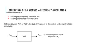 GENERATION OF FM SIGNALS – FREQUENCY MODULATION.
An FM modulator is:
• a voltage-to-frequency converter V/F
• a voltage controlled oscillator VCO
In these devices (V/F or VCO), the output frequency is dependent on the input voltage
amplitude.
 