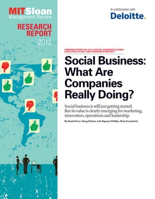 In collaboration with




RESEARCH
  REPORT
     2012
            FINDINGS FROM THE 2012 SOCIAL BUSINESS GLOBAL
            EXECUTIVE STUDY AND RESEARCH PROJECT




            Social Business:
            What Are
            Companies
            Really Doing?
            Social business is still just getting started.
            But its value is clearly emerging for marketing,
            innovation, operations and leadership.
            By David Kiron, Doug Palmer, Anh Nguyen Phillips, Nina Kruschwitz
 