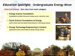 Education Spotlight: Undergraduate Energy Minor
 Core Curriculum: One class from each category

    • Energy Science Foundations
      (fundamental principles that govern energy sources, conversion, uses)


    • Social Science Foundations of Energy
      (social science tools that explain human behavior in the energy context)


    • Energy Technology/Engineering in Context
      (application of laws and principles to specific energy context)
 