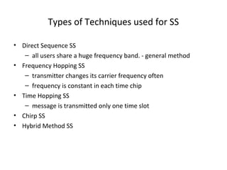 Types of Techniques used for SS
• Direct Sequence SS
– all users share a huge frequency band. - general method
• Frequency Hopping SS
– transmitter changes its carrier frequency often
– frequency is constant in each time chip
• Time Hopping SS
– message is transmitted only one time slot
• Chirp SS
• Hybrid Method SS
 