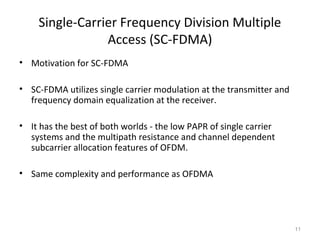 Single-Carrier Frequency Division Multiple
Access (SC-FDMA)
• Motivation for SC-FDMA
• SC-FDMA utilizes single carrier modulation at the transmitter and
frequency domain equalization at the receiver.
• It has the best of both worlds - the low PAPR of single carrier
systems and the multipath resistance and channel dependent
subcarrier allocation features of OFDM.
• Same complexity and performance as OFDMA
11
 