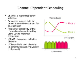 Channel Dependent Scheduling
• Channel is highly frequency
selective
• Resources in deep fade for
one user could be excellent for
another user
• Frequency selectivity of the
channel can be exploited by
using CDS to maximize
throughput
• LFDMA – frequency selective
diversity
• IFDMA – Multi user diversity
(inherently frequency diversity
is obtained)
20
 