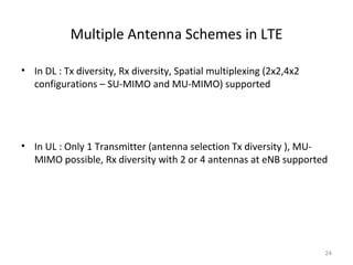 Multiple Antenna Schemes in LTE
• In DL : Tx diversity, Rx diversity, Spatial multiplexing (2x2,4x2
configurations – SU-MIMO and MU-MIMO) supported
• In UL : Only 1 Transmitter (antenna selection Tx diversity ), MU-
MIMO possible, Rx diversity with 2 or 4 antennas at eNB supported
24
 