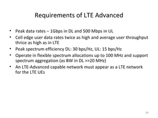 Requirements of LTE Advanced
• Peak data rates – 1Gbps in DL and 500 Mbps in UL
• Cell edge user data rates twice as high and average user throughput
thrice as high as in LTE
• Peak spectrum efficiency DL: 30 bps/Hz, UL: 15 bps/Hz
• Operate in flexible spectrum allocations up to 100 MHz and support
spectrum aggregation (as BW in DL >>20 MHz)
• An LTE-Advanced capable network must appear as a LTE network
for the LTE UEs
26
 